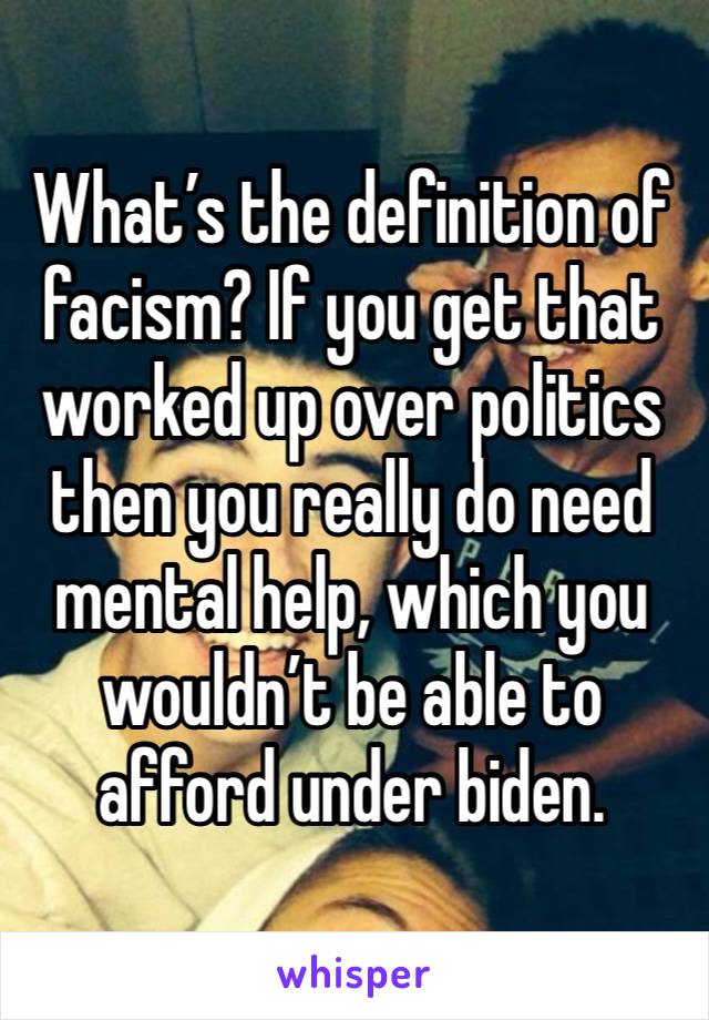 What’s the definition of facism? If you get that worked up over politics then you really do need mental help, which you wouldn’t be able to afford under biden. 