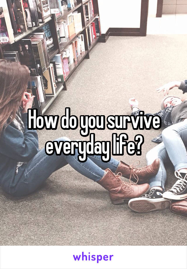 How do you survive everyday life?