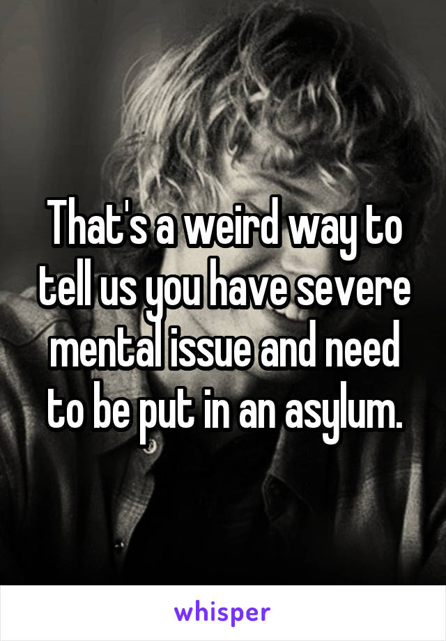 That's a weird way to tell us you have severe mental issue and need to be put in an asylum.