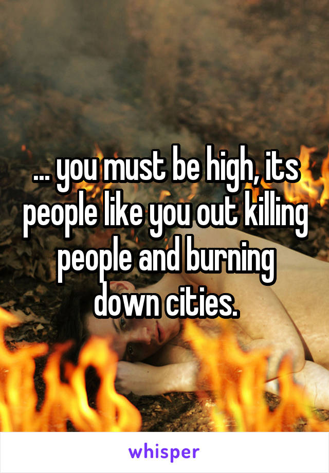 ... you must be high, its people like you out killing people and burning down cities.