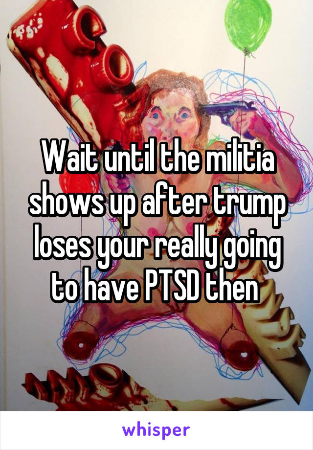 Wait until the militia shows up after trump loses your really going to have PTSD then 