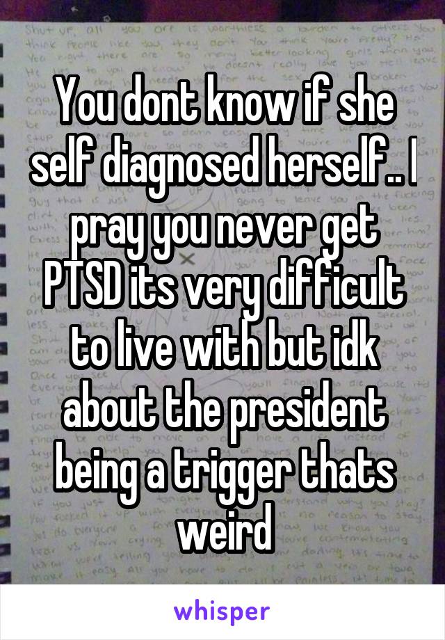 You dont know if she self diagnosed herself.. I pray you never get PTSD its very difficult to live with but idk about the president being a trigger thats weird