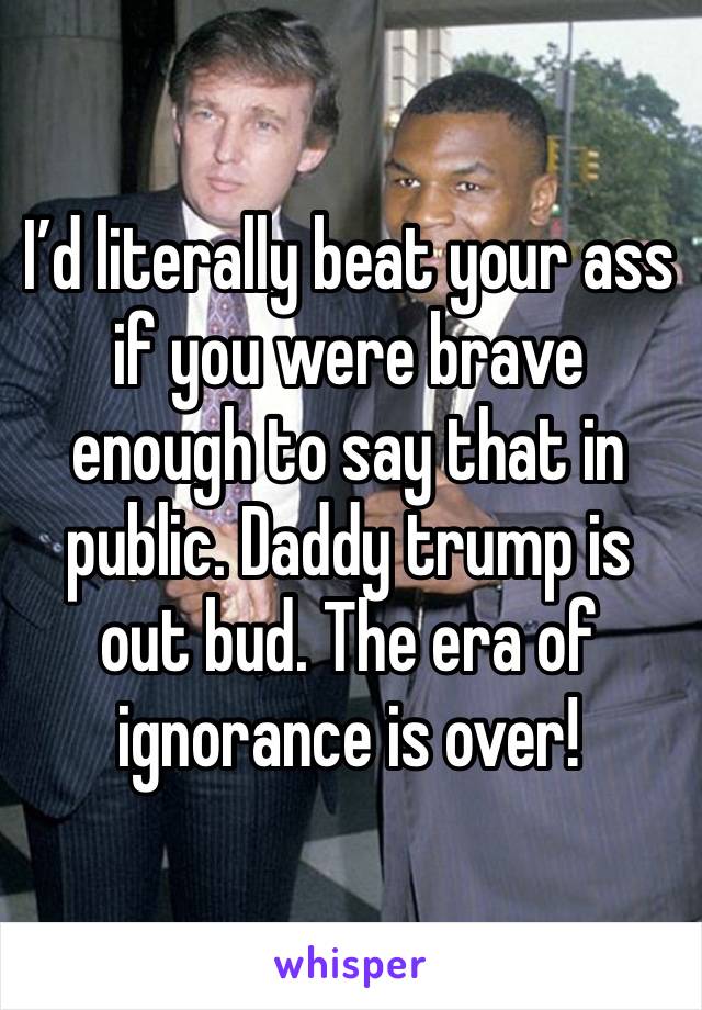 I’d literally beat your ass if you were brave enough to say that in public. Daddy trump is out bud. The era of ignorance is over! 