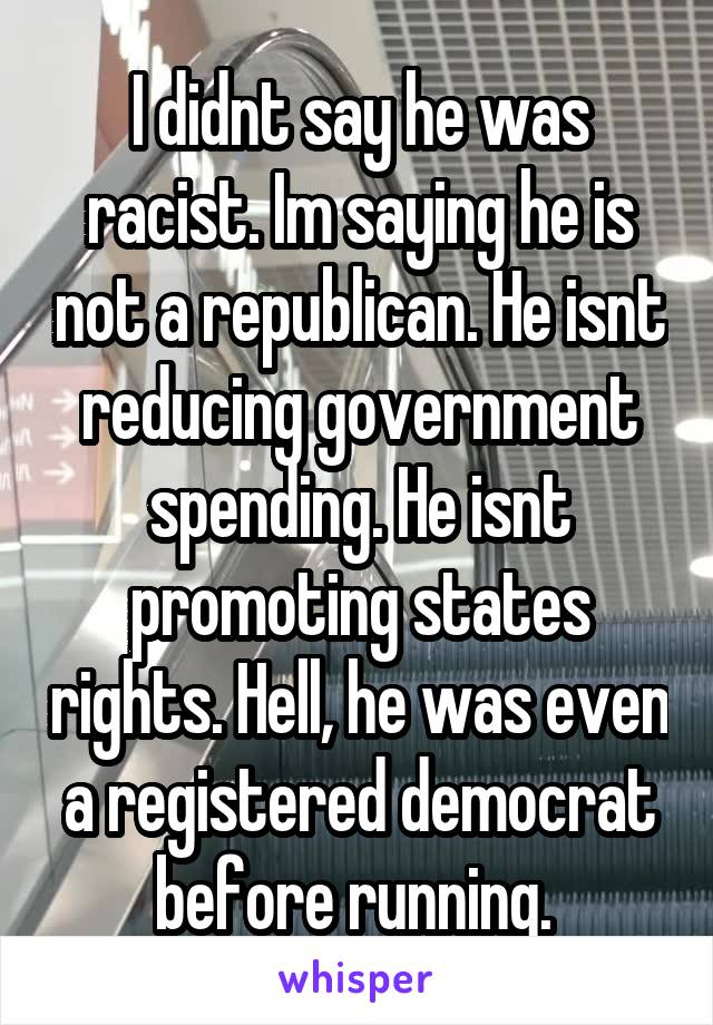 I didnt say he was racist. Im saying he is not a republican. He isnt reducing government spending. He isnt promoting states rights. Hell, he was even a registered democrat before running. 