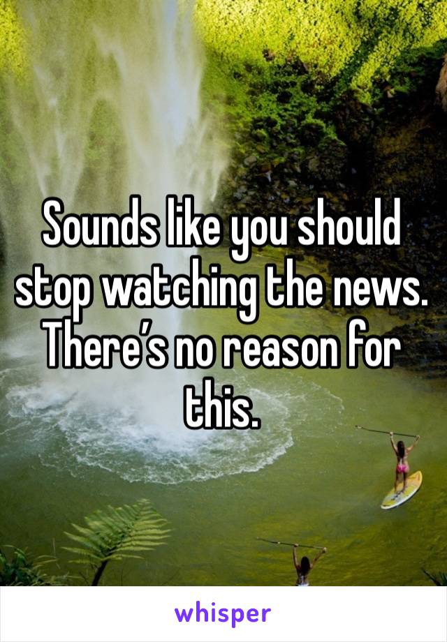 Sounds like you should stop watching the news.  There’s no reason for this. 