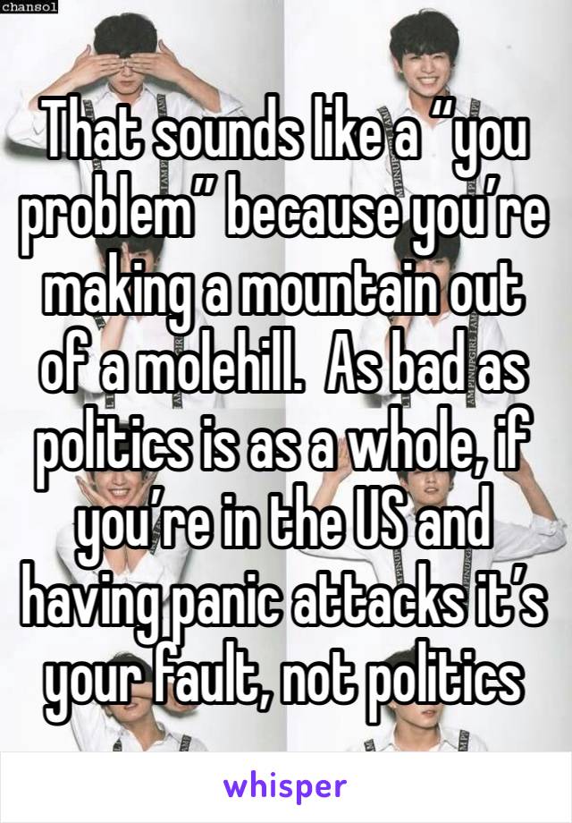 That sounds like a “you problem” because you’re making a mountain out of a molehill.  As bad as politics is as a whole, if you’re in the US and having panic attacks it’s your fault, not politics 