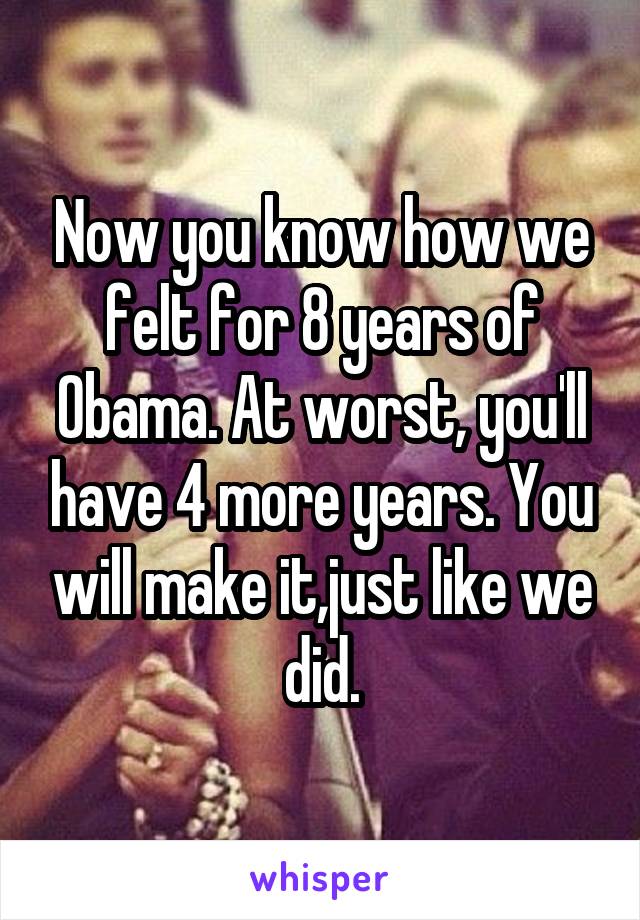 Now you know how we felt for 8 years of Obama. At worst, you'll have 4 more years. You will make it,just like we did.