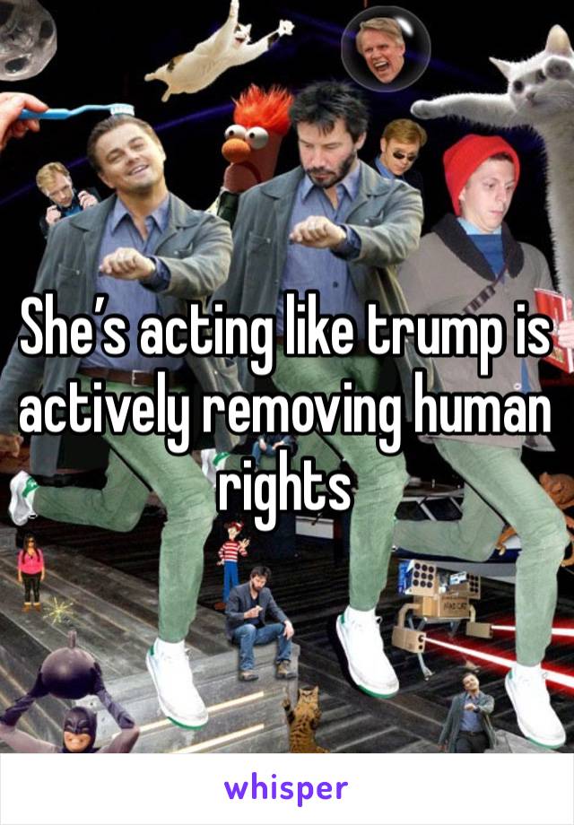 She’s acting like trump is actively removing human rights 