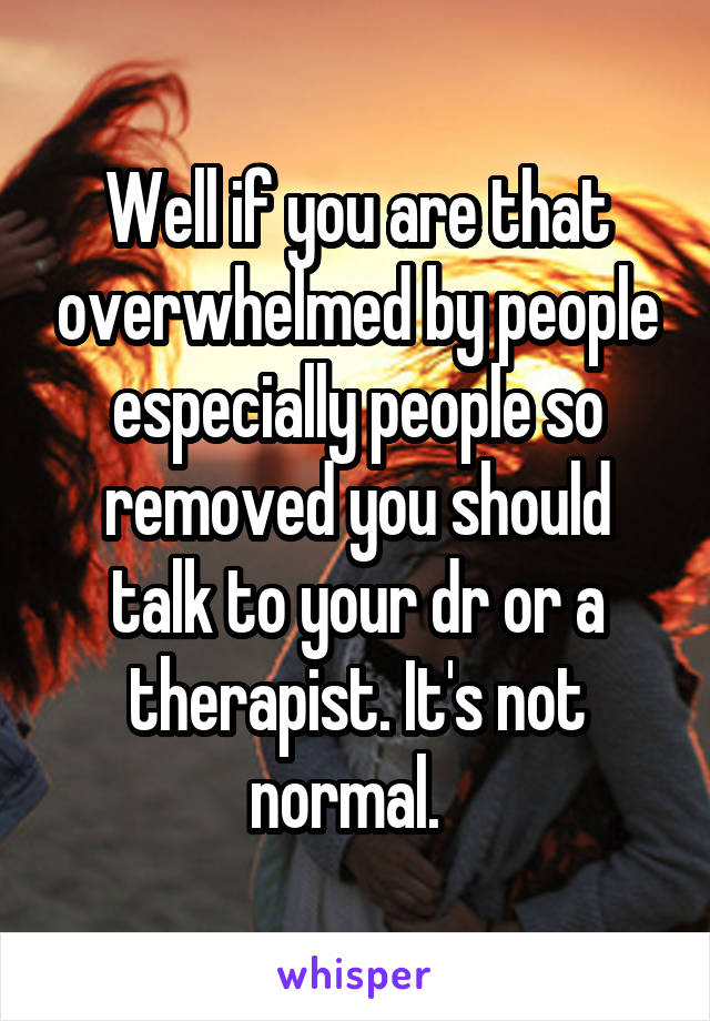 Well if you are that overwhelmed by people especially people so removed you should talk to your dr or a therapist. It's not normal.  