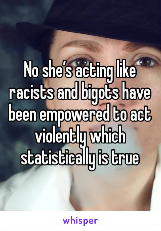 No she’s acting like racists and bigots have been empowered to act violently which statistically is true