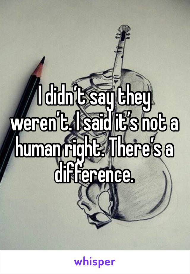 I didn’t say they weren’t. I said it’s not a human right. There’s a difference. 