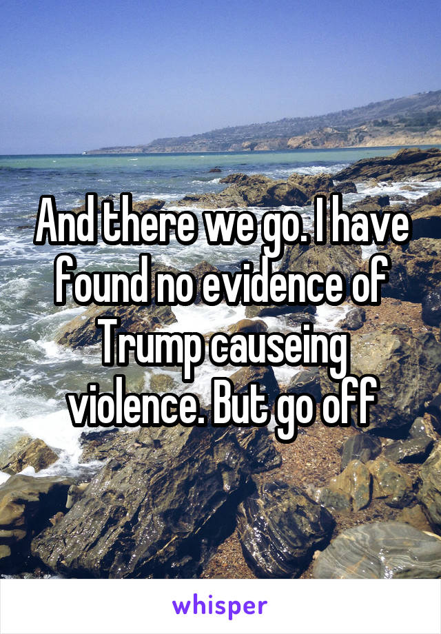 And there we go. I have found no evidence of Trump causeing violence. But go off