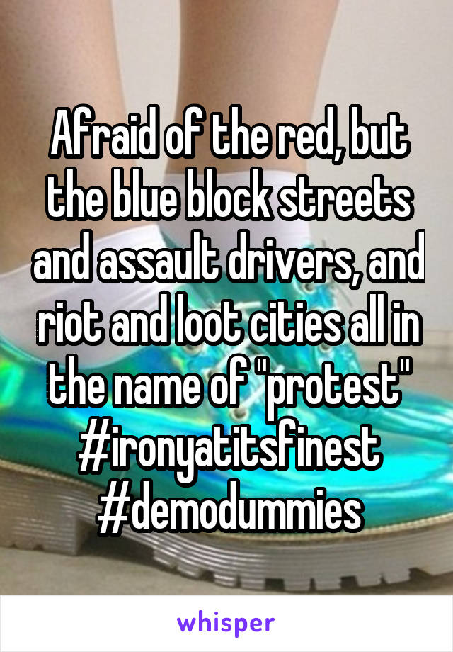 Afraid of the red, but the blue block streets and assault drivers, and riot and loot cities all in the name of "protest" #ironyatitsfinest #demodummies