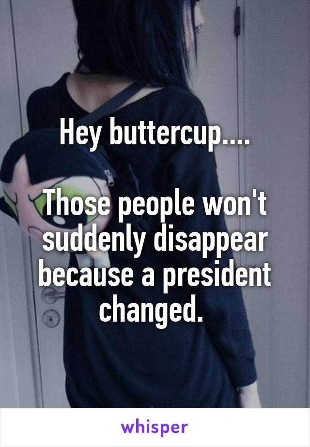 Hey buttercup....

Those people won't suddenly disappear because a president changed. 