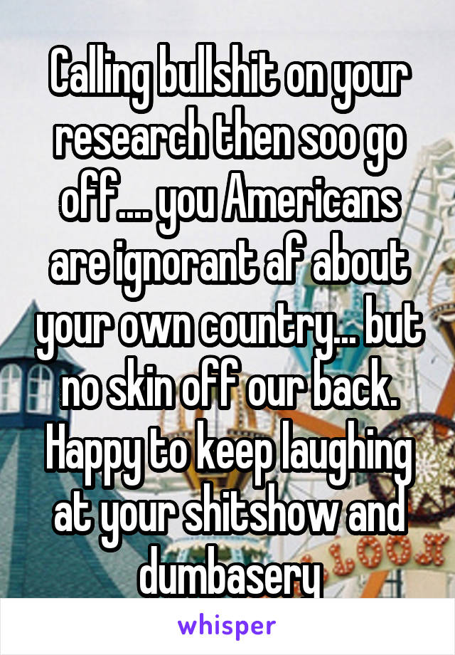 Calling bullshit on your research then soo go off.... you Americans are ignorant af about your own country... but no skin off our back. Happy to keep laughing at your shitshow and dumbasery