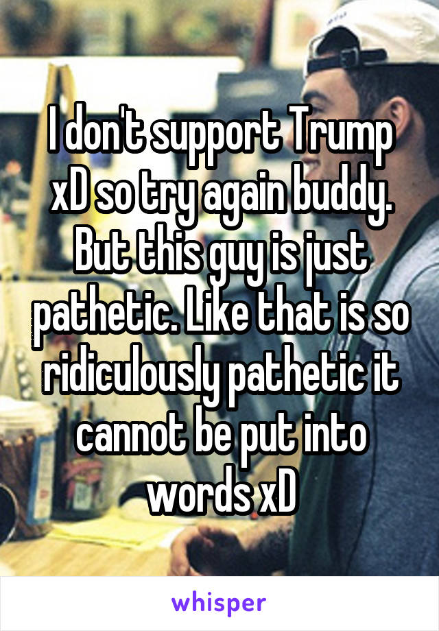 I don't support Trump xD so try again buddy. But this guy is just pathetic. Like that is so ridiculously pathetic it cannot be put into words xD