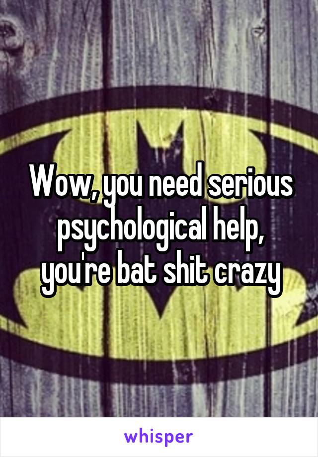 Wow, you need serious psychological help, you're bat shit crazy