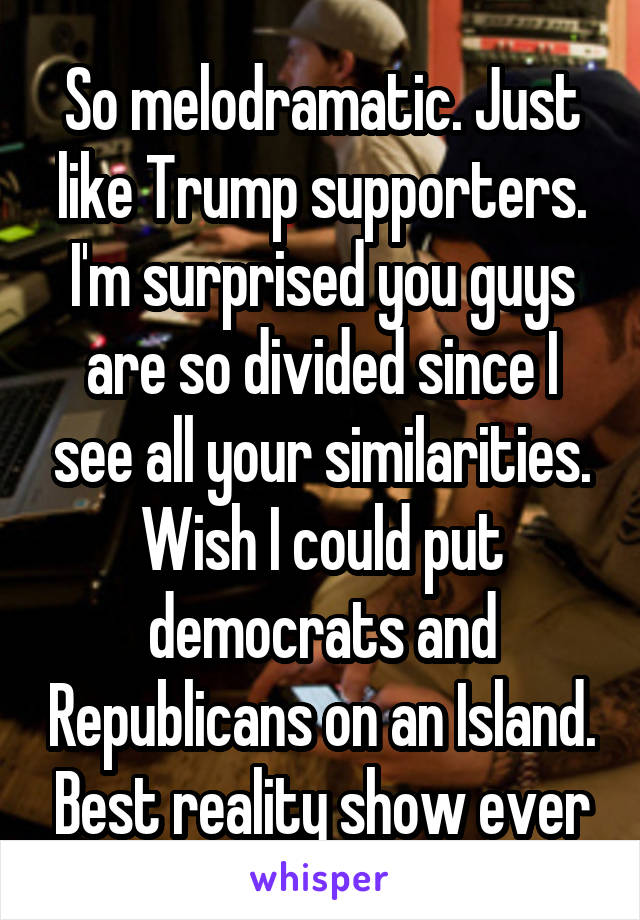 So melodramatic. Just like Trump supporters. I'm surprised you guys are so divided since I see all your similarities. Wish I could put democrats and Republicans on an Island. Best reality show ever