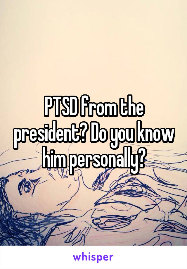 PTSD from the president? Do you know him personally?