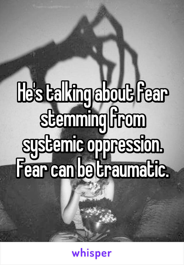 He's talking about fear stemming from systemic oppression. Fear can be traumatic.