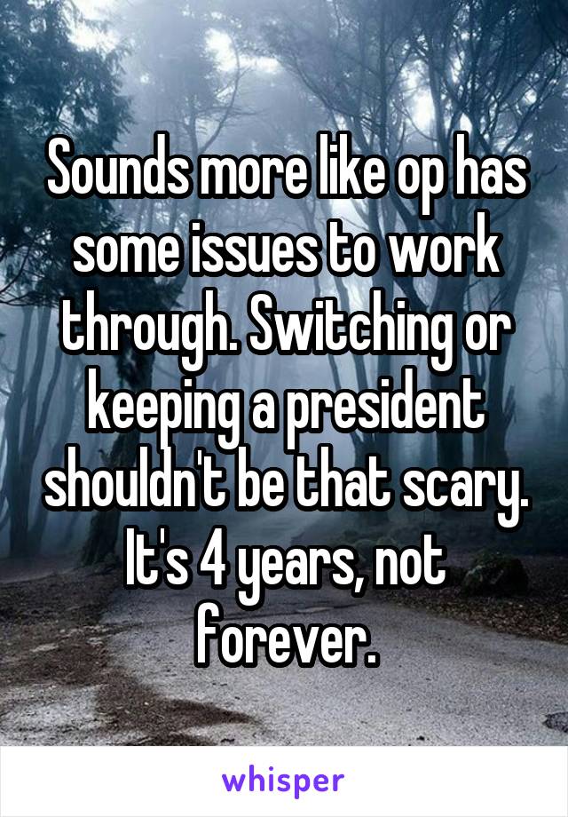 Sounds more like op has some issues to work through. Switching or keeping a president shouldn't be that scary. It's 4 years, not forever.