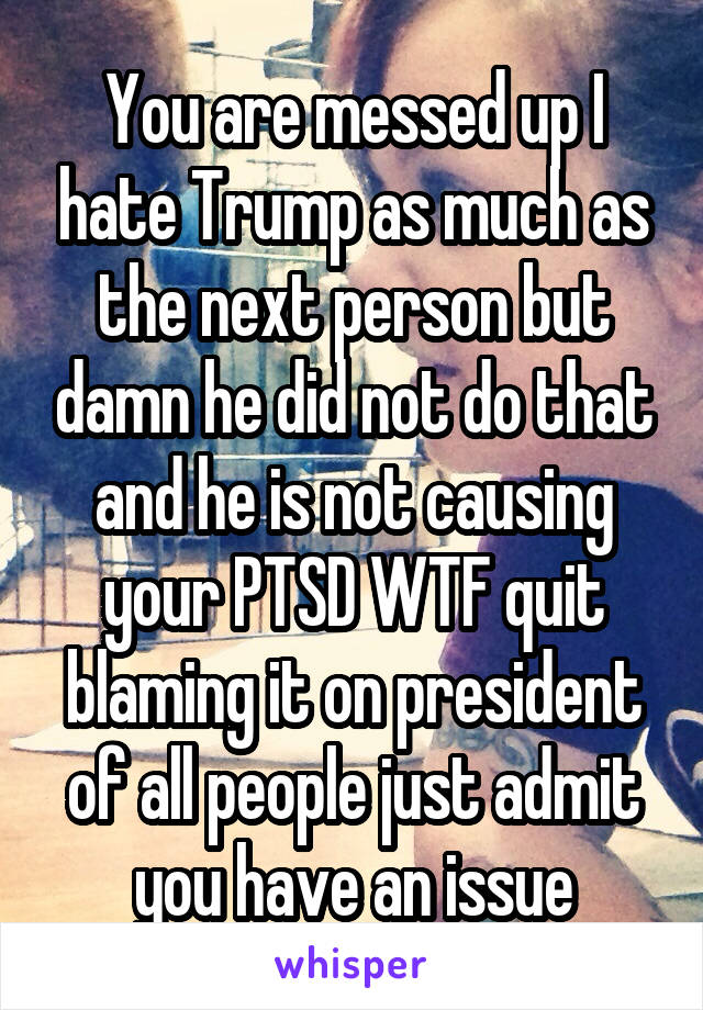 You are messed up I hate Trump as much as the next person but damn he did not do that and he is not causing your PTSD WTF quit blaming it on president of all people just admit you have an issue