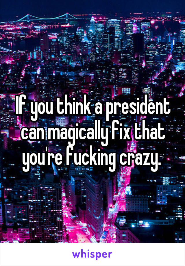 If you think a president can magically fix that you're fucking crazy. 