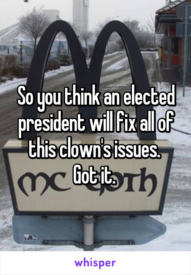 So you think an elected president will fix all of this clown's issues. 
Got it. 