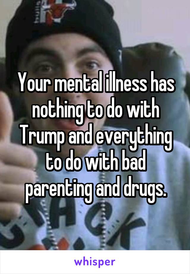 Your mental illness has nothing to do with Trump and everything to do with bad parenting and drugs.