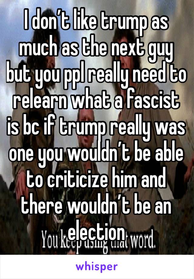 I don’t like trump as much as the next guy but you ppl really need to relearn what a fascist is bc if trump really was one you wouldn’t be able to criticize him and there wouldn’t be an election