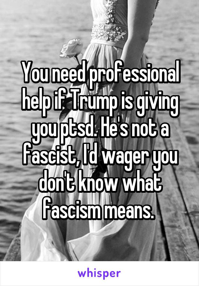 You need professional help if Trump is giving you ptsd. He's not a fascist, I'd wager you don't know what fascism means. 