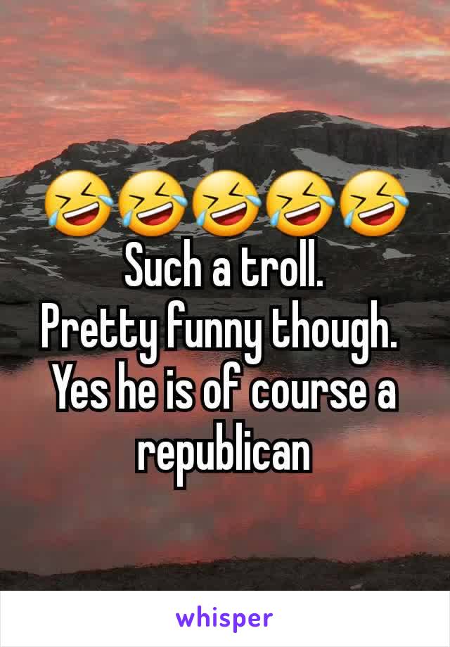 🤣🤣🤣🤣🤣
Such a troll.
Pretty funny though. 
Yes he is of course a republican