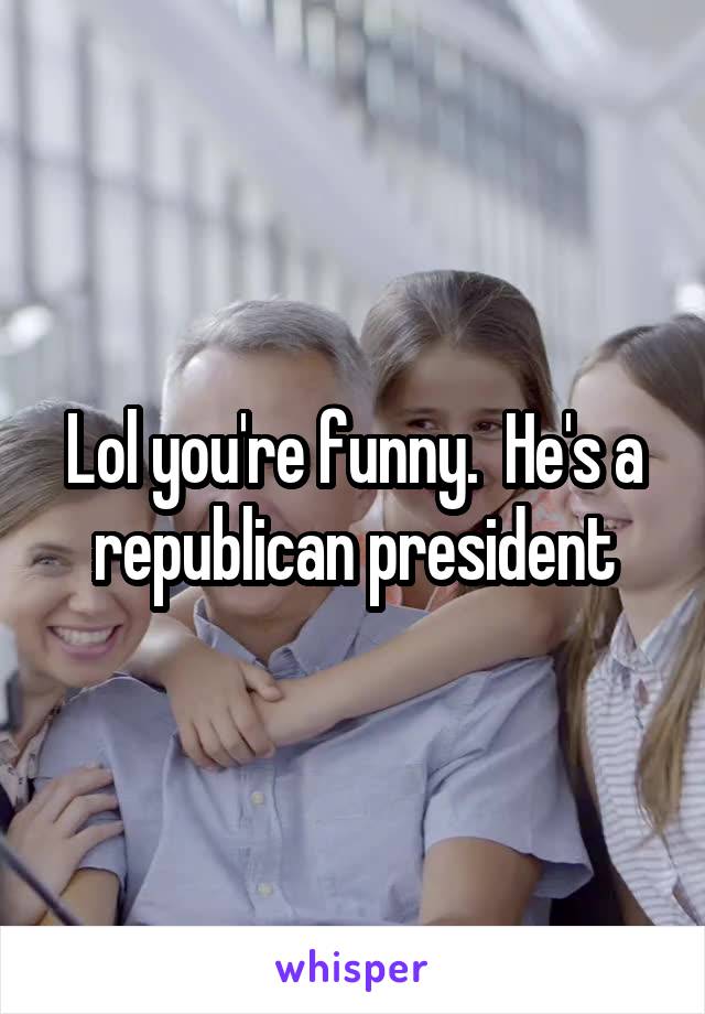 Lol you're funny.  He's a republican president