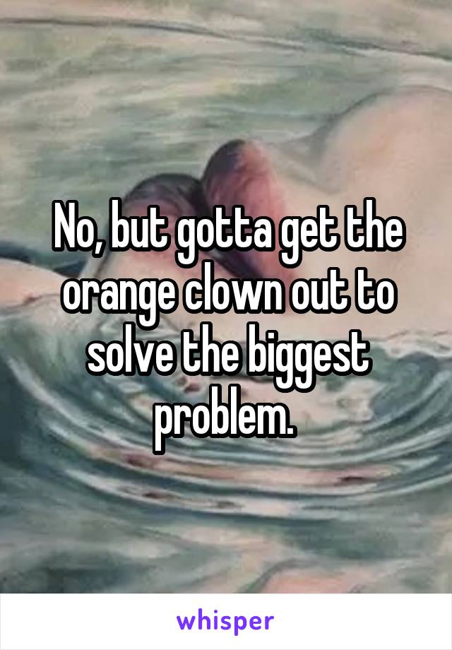 No, but gotta get the orange clown out to solve the biggest problem. 