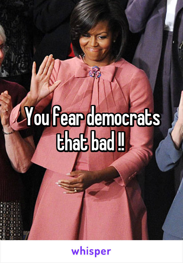 You fear democrats that bad !! 