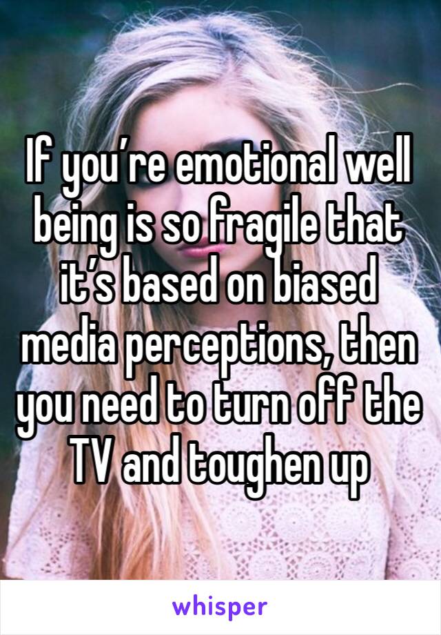 If you’re emotional well being is so fragile that it’s based on biased media perceptions, then you need to turn off the TV and toughen up