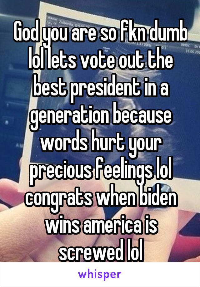 God you are so fkn dumb lol lets vote out the best president in a generation because words hurt your precious feelings lol congrats when biden wins america is screwed lol