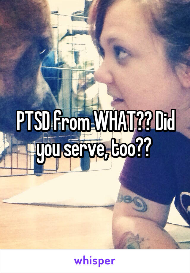 PTSD from WHAT?? Did you serve, too?? 