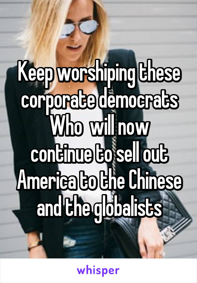 Keep worshiping these corporate democrats
Who  will now continue to sell out America to the Chinese and the globalists