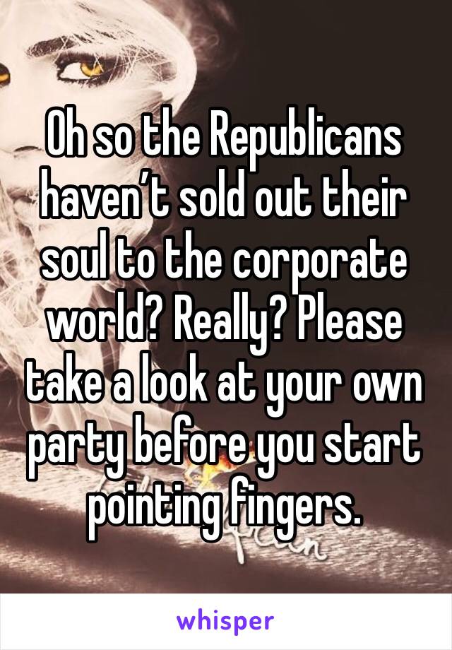 Oh so the Republicans haven’t sold out their soul to the corporate world? Really? Please take a look at your own party before you start pointing fingers.