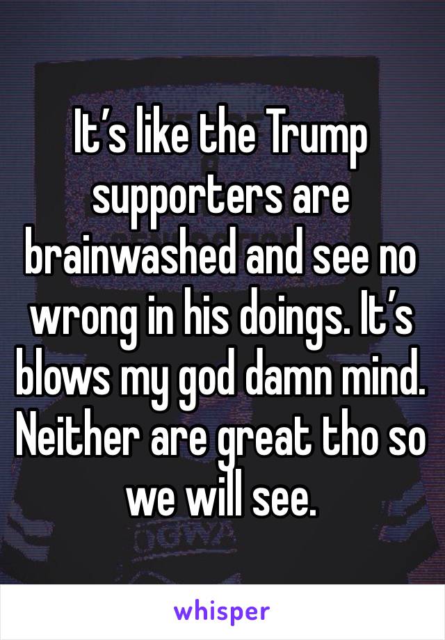 It’s like the Trump supporters are brainwashed and see no wrong in his doings. It’s blows my god damn mind. Neither are great tho so we will see. 