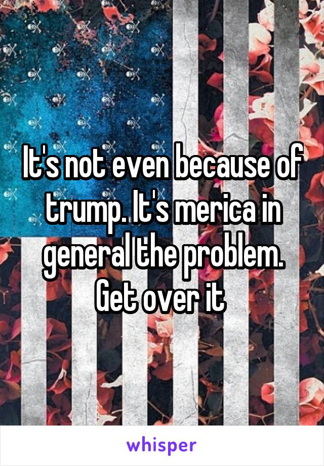 It's not even because of trump. It's merica in general the problem. Get over it 