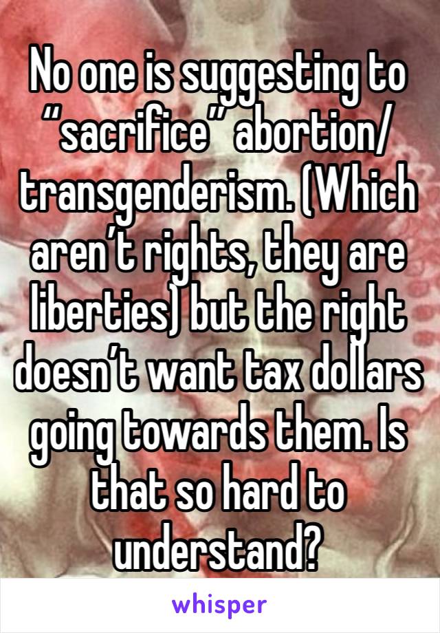 No one is suggesting to “sacrifice” abortion/transgenderism. (Which aren’t rights, they are liberties) but the right doesn’t want tax dollars going towards them. Is that so hard to understand?