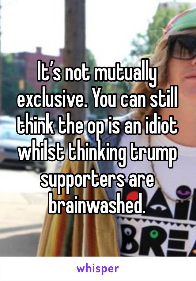 It’s not mutually exclusive. You can still think the op is an idiot whilst thinking trump supporters are brainwashed. 