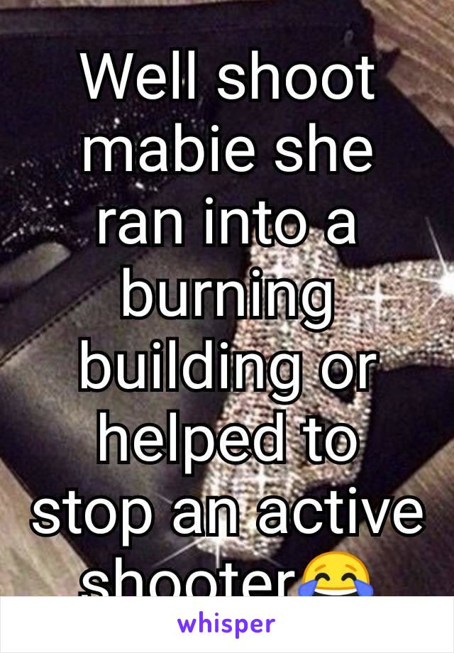 Well shoot mabie she ran into a burning building or helped to stop an active shooter😂