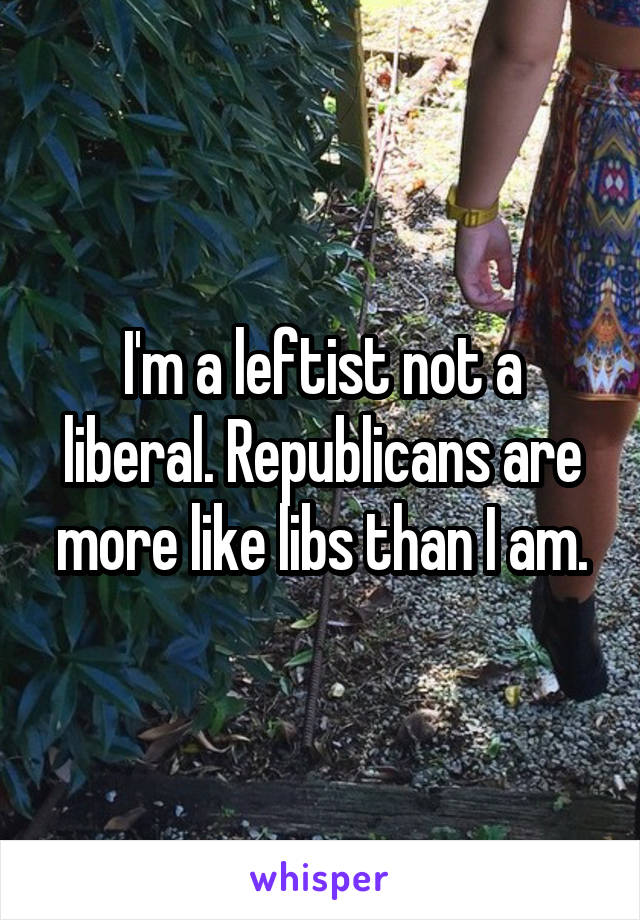 I'm a leftist not a liberal. Republicans are more like libs than I am.