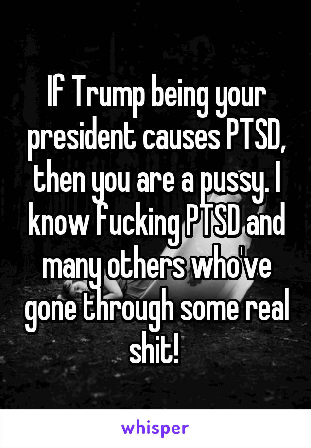 If Trump being your president causes PTSD, then you are a pussy. I know fucking PTSD and many others who've gone through some real shit! 