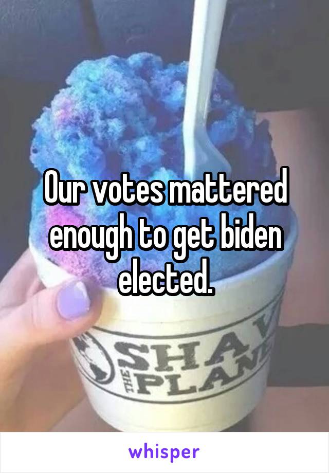 Our votes mattered enough to get biden elected.