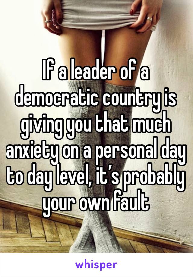 If a leader of a democratic country is giving you that much anxiety on a personal day to day level, it’s probably your own fault