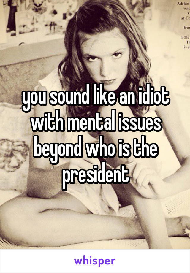 you sound like an idiot with mental issues beyond who is the president